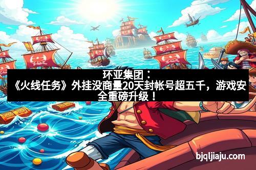 环亚集团：《火线任务》外挂没商量20天封帐号超五千，游戏安全重磅升级！